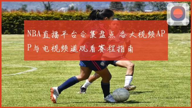 NBA直播平台合集盘点 各大视频APP与电视频道观看赛程指南