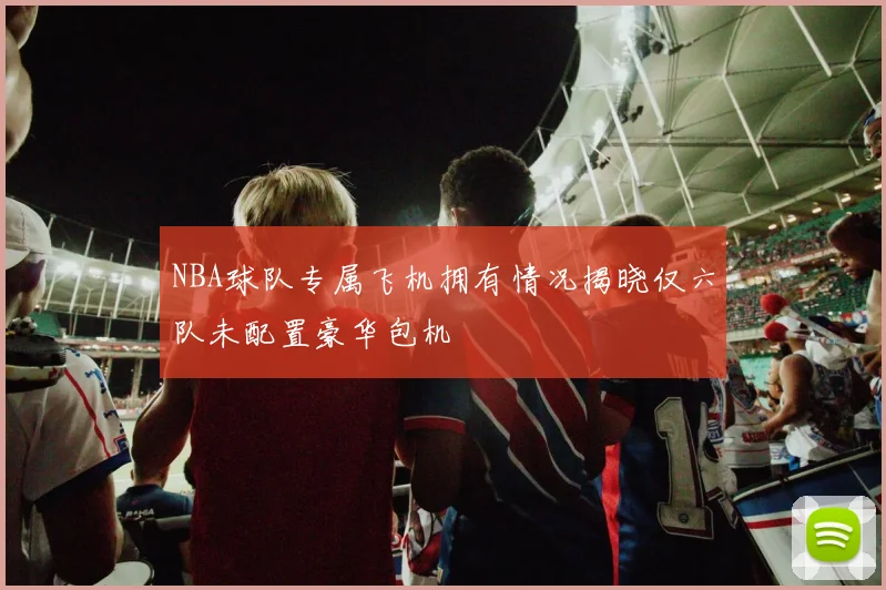 NBA球队专属飞机拥有情况揭晓仅六队未配置豪华包机