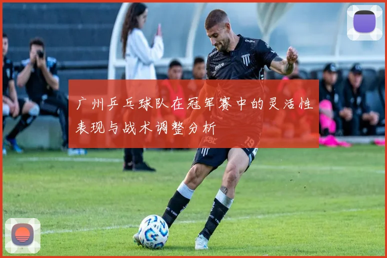 广州乒乓球队在冠军赛中的灵活性表现与战术调整分析