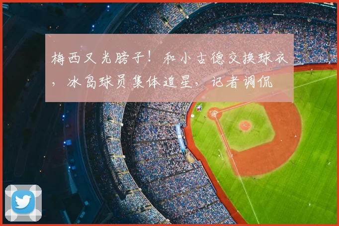 梅西又光膀子！和小古德交换球衣，冰岛球员集体追星，记者调侃