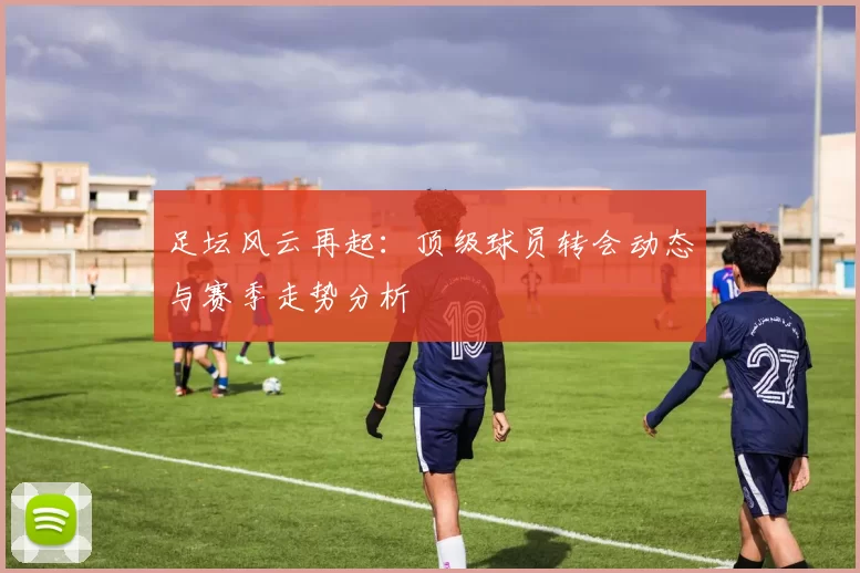足坛风云再起：顶级球员转会动态与赛季走势分析