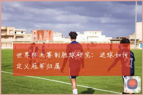 世界杯决赛制胜球研究:进球如何定义冠军归属