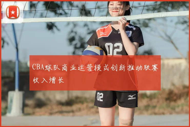 CBA球队商业运营模式创新推动联赛收入增长