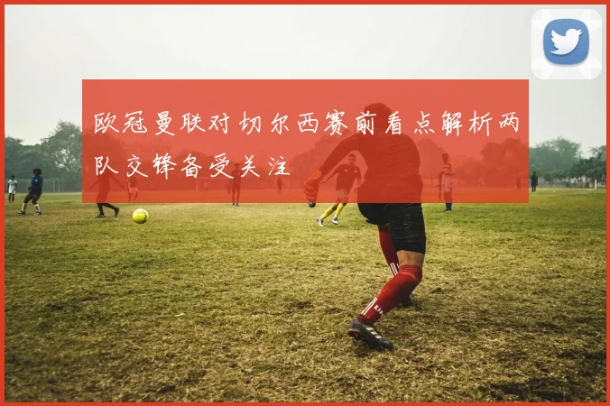 欧冠曼联对切尔西赛前看点解析两队交锋备受关注
