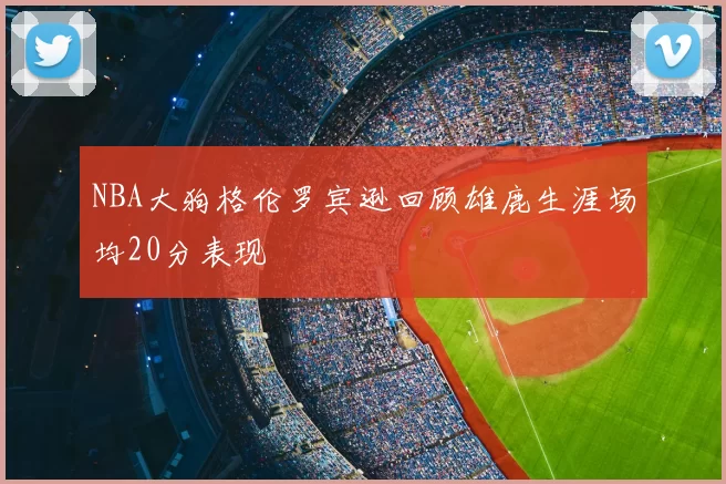 NBA大狗格伦罗宾逊回顾雄鹿生涯场均20分表现