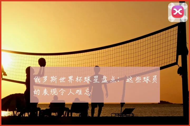 俄罗斯世界杯球星盘点:这些球员的表现令人难忘