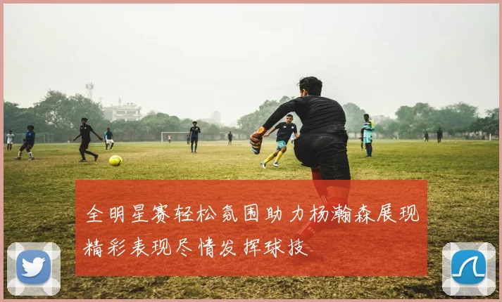 全明星赛轻松氛围助力杨瀚森展现精彩表现尽情发挥球技