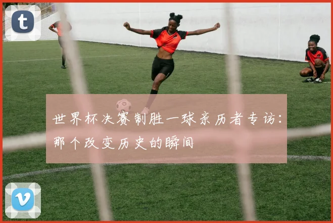 世界杯决赛制胜一球亲历者专访：那个改变历史的瞬间